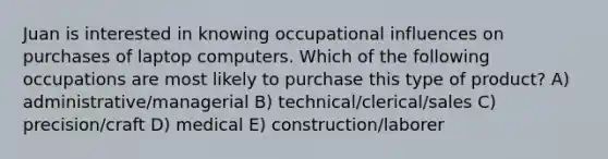 Juan is interested in knowing occupational influences on purchases of laptop computers. Which of the following occupations are most likely to purchase this type of product? A) administrative/managerial B) technical/clerical/sales C) precision/craft D) medical E) construction/laborer