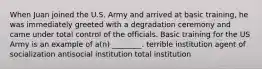 When Juan joined the U.S. Army and arrived at basic training, he was immediately greeted with a degradation ceremony and came under total control of the officials. Basic training for the US Army is an example of a(n) ________. terrible institution agent of socialization antisocial institution total institution