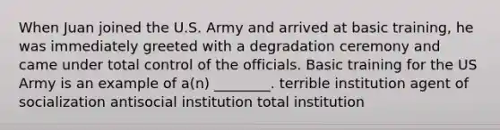 When Juan joined the U.S. Army and arrived at basic training, he was immediately greeted with a degradation ceremony and came under total control of the officials. Basic training for the US Army is an example of a(n) ________. terrible institution agent of socialization antisocial institution total institution