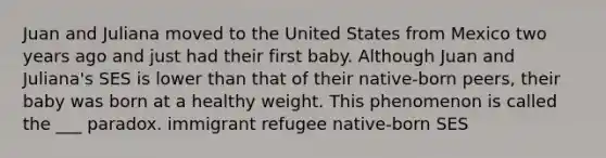 Juan and Juliana moved to the United States from Mexico two years ago and just had their first baby. Although Juan and Juliana's SES is lower than that of their native-born peers, their baby was born at a healthy weight. This phenomenon is called the ___ paradox. immigrant refugee native-born SES