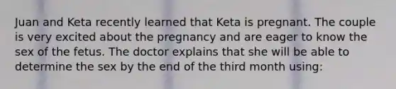 Juan and Keta recently learned that Keta is pregnant. The couple is very excited about the pregnancy and are eager to know the sex of the fetus. The doctor explains that she will be able to determine the sex by the end of the third month using: