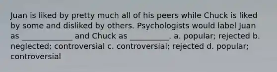 Juan is liked by pretty much all of his peers while Chuck is liked by some and disliked by others. Psychologists would label Juan as _____________ and Chuck as __________. a. popular; rejected b. neglected; controversial c. controversial; rejected d. popular; controversial