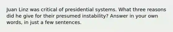 Juan Linz was critical of presidential systems. What three reasons did he give for their presumed instability? Answer in your own words, in just a few sentences.