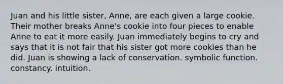 Juan and his little sister, Anne, are each given a large cookie. Their mother breaks Anne's cookie into four pieces to enable Anne to eat it more easily. Juan immediately begins to cry and says that it is not fair that his sister got more cookies than he did. Juan is showing a lack of conservation. symbolic function. constancy. intuition.