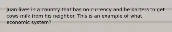 Juan lives in a country that has no currency and he barters to get cows milk from his neighbor. This is an example of what economic system?