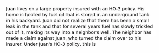 Juan lives on a large property insured with an HO-3 policy. His home is heated by fuel oil that is stored in an underground tank in his backyard. Juan did not realize that there has been a small leak in the tank and that for several years fuel has slowly trickled out of it, making its way into a neighbor's well. The neighbor has made a claim against Juan, who turned the claim over to his insurer. Under Juan's HO-3 policy, this is