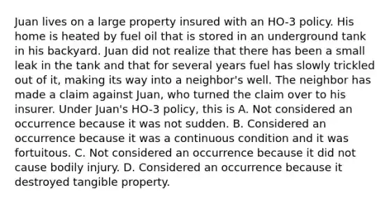 Juan lives on a large property insured with an HO-3 policy. His home is heated by fuel oil that is stored in an underground tank in his backyard. Juan did not realize that there has been a small leak in the tank and that for several years fuel has slowly trickled out of it, making its way into a neighbor's well. The neighbor has made a claim against Juan, who turned the claim over to his insurer. Under Juan's HO-3 policy, this is A. Not considered an occurrence because it was not sudden. B. Considered an occurrence because it was a continuous condition and it was fortuitous. C. Not considered an occurrence because it did not cause bodily injury. D. Considered an occurrence because it destroyed tangible property.