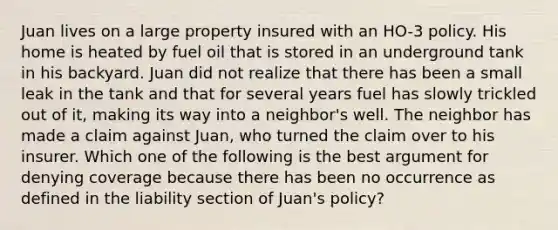 Juan lives on a large property insured with an HO-3 policy. His home is heated by fuel oil that is stored in an underground tank in his backyard. Juan did not realize that there has been a small leak in the tank and that for several years fuel has slowly trickled out of it, making its way into a neighbor's well. The neighbor has made a claim against Juan, who turned the claim over to his insurer. Which one of the following is the best argument for denying coverage because there has been no occurrence as defined in the liability section of Juan's policy?