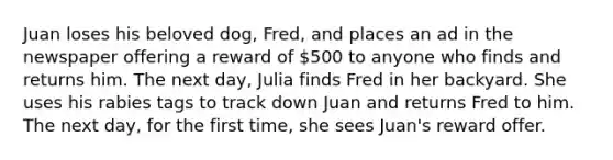 Juan loses his beloved dog, Fred, and places an ad in the newspaper offering a reward of 500 to anyone who finds and returns him. The next day, Julia finds Fred in her backyard. She uses his rabies tags to track down Juan and returns Fred to him. The next day, for the first time, she sees Juan's reward offer.