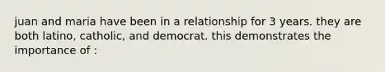 juan and maria have been in a relationship for 3 years. they are both latino, catholic, and democrat. this demonstrates the importance of :