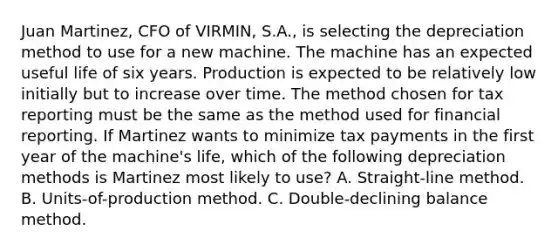 Juan Martinez, CFO of VIRMIN, S.A., is selecting the depreciation method to use for a new machine. The machine has an expected useful life of six years. Production is expected to be relatively low initially but to increase over time. The method chosen for tax reporting must be the same as the method used for financial reporting. If Martinez wants to minimize tax payments in the first year of the machine's life, which of the following depreciation methods is Martinez most likely to use? A. Straight-line method. B. Units-of-production method. C. Double-declining balance method.