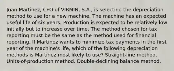 Juan Martinez, CFO of VIRMIN, S.A., is selecting the depreciation method to use for a new machine. The machine has an expected useful life of six years. Production is expected to be relatively low initially but to increase over time. The method chosen for tax reporting must be the same as the method used for financial reporting. If Martinez wants to minimize tax payments in the first year of the machine's life, which of the following depreciation methods is Martinez most likely to use? Straight-line method. Units-of-production method. Double-declining balance method.