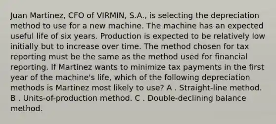 Juan Martinez, CFO of VIRMIN, S.A., is selecting the depreciation method to use for a new machine. The machine has an expected useful life of six years. Production is expected to be relatively low initially but to increase over time. The method chosen for tax reporting must be the same as the method used for financial reporting. If Martinez wants to minimize tax payments in the first year of the machine's life, which of the following depreciation methods is Martinez most likely to use? A . Straight-line method. B . Units-of-production method. C . Double-declining balance method.