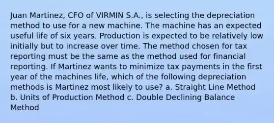 Juan Martinez, CFO of VIRMIN S.A., is selecting the depreciation method to use for a new machine. The machine has an expected useful life of six years. Production is expected to be relatively low initially but to increase over time. The method chosen for tax reporting must be the same as the method used for financial reporting. If Martinez wants to minimize tax payments in the first year of the machines life, which of the following depreciation methods is Martinez most likely to use? a. Straight Line Method b. Units of Production Method c. Double Declining Balance Method