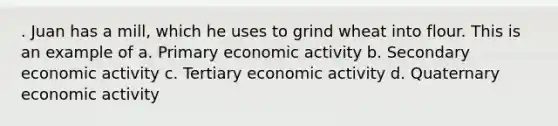 . Juan has a mill, which he uses to grind wheat into flour. This is an example of a. Primary economic activity b. Secondary economic activity c. Tertiary economic activity d. Quaternary economic activity