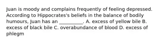 Juan is moody and complains frequently of feeling depressed. According to Hippocrates's beliefs in the balance of bodily humours, Juan has an __________. A. excess of yellow bile B. excess of black bile C. overabundance of blood D. excess of phlegm