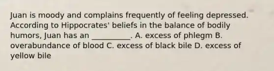 Juan is moody and complains frequently of feeling depressed. According to Hippocrates' beliefs in the balance of bodily humors, Juan has an __________. A. excess of phlegm B. overabundance of blood C. excess of black bile D. excess of yellow bile