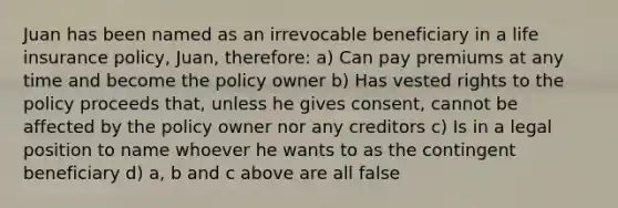 Juan has been named as an irrevocable beneficiary in a life insurance policy, Juan, therefore: a) Can pay premiums at any time and become the policy owner b) Has vested rights to the policy proceeds that, unless he gives consent, cannot be affected by the policy owner nor any creditors c) Is in a legal position to name whoever he wants to as the contingent beneficiary d) a, b and c above are all false