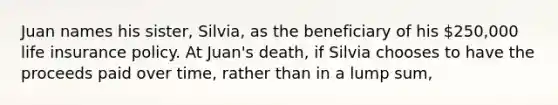 Juan names his sister, Silvia, as the beneficiary of his 250,000 life insurance policy. At Juan's death, if Silvia chooses to have the proceeds paid over time, rather than in a lump sum,