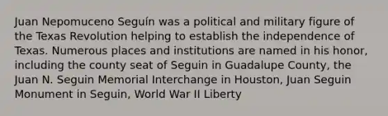 Juan Nepomuceno Seguín was a political and military figure of the Texas Revolution helping to establish the independence of Texas. Numerous places and institutions are named in his honor, including the county seat of Seguin in Guadalupe County, the Juan N. Seguin Memorial Interchange in Houston, Juan Seguin Monument in Seguin, World War II Liberty