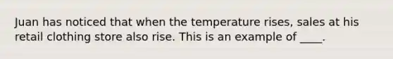 Juan has noticed that when the temperature rises, sales at his retail clothing store also rise. This is an example of ____.