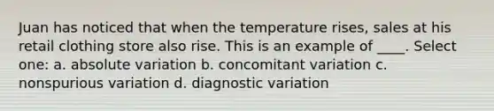 Juan has noticed that when the temperature rises, sales at his retail clothing store also rise. This is an example of ____.​ Select one: a. ​absolute variation b. ​concomitant variation c. ​nonspurious variation d. ​diagnostic variation