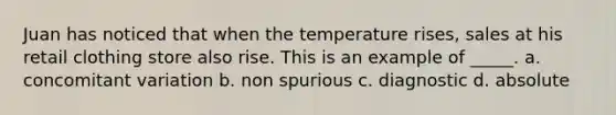 Juan has noticed that when the temperature rises, sales at his retail clothing store also rise. This is an example of _____. a. concomitant variation b. non spurious c. diagnostic d. absolute