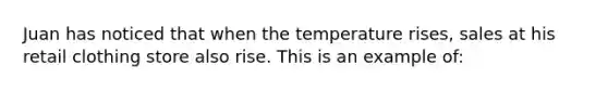 Juan has noticed that when the temperature rises, sales at his retail clothing store also rise. This is an example of: