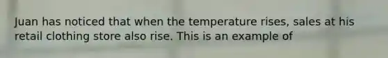 Juan has noticed that when the temperature rises, sales at his retail clothing store also rise. This is an example of