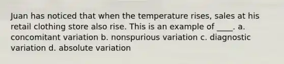 Juan has noticed that when the temperature rises, sales at his retail clothing store also rise. This is an example of ____. a. concomitant variation b. nonspurious variation c. diagnostic variation d. absolute variation