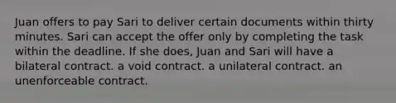 Juan offers to pay Sari to deliver certain documents within thirty minutes. Sari can accept the offer only by completing the task within the deadline. If she does, Juan and Sari will have a bilateral contract. a void contract. a unilateral contract. an unenforceable contract.