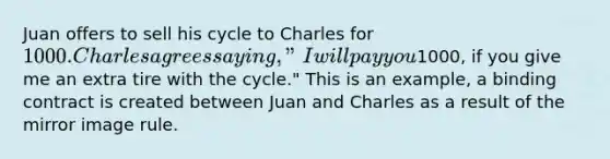 Juan offers to sell his cycle to Charles for 1000. Charles agrees saying, "I will pay you1000, if you give me an extra tire with the cycle." This is an example, a binding contract is created between Juan and Charles as a result of the mirror image rule.