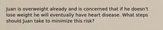 Juan is overweight already and is concerned that if he doesn't lose weight he will eventually have heart disease. What steps should Juan take to minimize this risk?