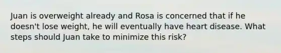 Juan is overweight already and Rosa is concerned that if he doesn't lose weight, he will eventually have heart disease. What steps should Juan take to minimize this risk?