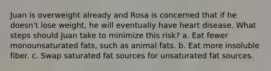 Juan is overweight already and Rosa is concerned that if he doesn't lose weight, he will eventually have heart disease. What steps should Juan take to minimize this risk? a. Eat fewer monounsaturated fats, such as animal fats. b. Eat more insoluble fiber. c. Swap saturated fat sources for unsaturated fat sources.