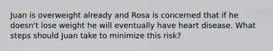 Juan is overweight already and Rosa is concerned that if he doesn't lose weight he will eventually have heart disease. What steps should Juan take to minimize this risk?