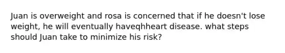 Juan is overweight and rosa is concerned that if he doesn't lose weight, he will eventually haveqhheart disease. what steps should Juan take to minimize his risk?