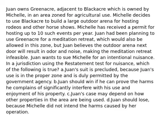 Juan owns Greenacre, adjacent to Blackacre which is owned by Michelle, in an area zoned for agricultural use. Michelle decides to use Blackacre to build a large outdoor arena for hosting rodeos and other horse shows. Michelle has received a permit for hosting up to 10 such events per year. Juan had been planning to use Greenacre for a meditation retreat, which would also be allowed in this zone, but Juan believes the outdoor arena next door will result in odor and noise, making the meditation retreat infeasible. Juan wants to sue Michelle for an intentional nuisance. In a jurisdiction using the Restatement test for nuisance, which of the following is true? a.Juan's suit is precluded, because Juan's use is in the proper zone and is duly permitted by the government agency. b.Juan should win if he can prove the harms he complains of significantly interfere with his use and enjoyment of his property. c.Juan's case may depend on how other properties in the area are being used. d.Juan should lose, because Michelle did not intend the harms caused by her operation.