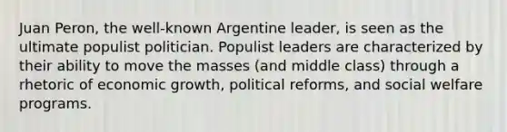 Juan Peron, the well-known Argentine leader, is seen as the ultimate populist politician. Populist leaders are characterized by their ability to move the masses (and middle class) through a rhetoric of economic growth, political reforms, and social welfare programs.