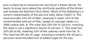 Juan is planning to consume one serving of a frozen dinner. He wants to know more about the nutritional qualities of the dinner and reviews the Nutrition Facts Panel. Which of the following is a correct interpretation of the percent Daily Value (%DV)? A. The meal provides 14% DV of fiber, meaning it meets 14% of the recommended amount of fiber, based on average needs in a 2000-calorie diet. B. The meal lists 20% DV of calcium, meaning the meal is not a significant source of calcium. C. The meal has 10% DV of fat, meaning 10% of the calories come from fat. D. The meal has 8% DV of sugar, meaning it contains 8% of Juan's personal recommended limit of added sugar for the day.