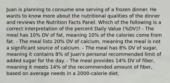 Juan is planning to consume one serving of a frozen dinner. He wants to know more about the nutritional qualities of the dinner and reviews the Nutrition Facts Panel. Which of the following is a correct interpretation of the percent Daily Value (%DV)? - The meal has 10% DV of fat, meaning 10% of the calories come from fat. - The meal lists 20% DV of calcium, meaning the meal is not a significant source of calcium. - The meal has 8% DV of sugar, meaning it contains 8% of Juan's personal recommended limit of added sugar for the day. - The meal provides 14% DV of fiber, meaning it meets 14% of the recommended amount of fiber, based on average needs in a 2000-calorie diet.