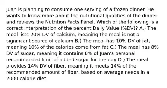 Juan is planning to consume one serving of a frozen dinner. He wants to know more about the nutritional qualities of the dinner and reviews the Nutrition Facts Panel. Which of the following is a correct interpretation of the percent Daily Value (%DV)? A.) The meal lists 20% DV of calcium, meaning the meal is not a significant source of calcium B.) The meal has 10% DV of fat, meaning 10% of the calories come from fat C.) The meal has 8% DV of sugar, meaning it contains 8% of Juan's personal recommended limit of added sugar for the day D.) The meal provides 14% DV of fiber, meaning it meets 14% of the recommended amount of fiber, based on average needs in a 2000 calorie diet