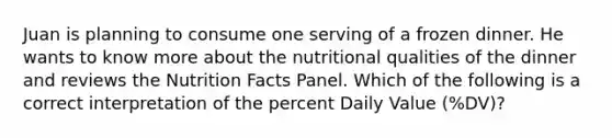 Juan is planning to consume one serving of a frozen dinner. He wants to know more about the nutritional qualities of the dinner and reviews the Nutrition Facts Panel. Which of the following is a correct interpretation of the percent Daily Value (%DV)?