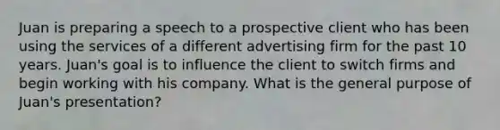 Juan is preparing a speech to a prospective client who has been using the services of a different advertising firm for the past 10 years. Juan's goal is to influence the client to switch firms and begin working with his company. What is the general purpose of Juan's presentation?