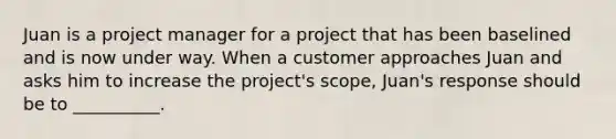 Juan is a project manager for a project that has been baselined and is now under way. When a customer approaches Juan and asks him to increase the project's scope, Juan's response should be to __________.