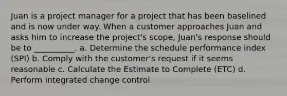 Juan is a project manager for a project that has been baselined and is now under way. When a customer approaches Juan and asks him to increase the project's scope, Juan's response should be to __________. a. Determine the schedule performance index (SPI) b. Comply with the customer's request if it seems reasonable c. Calculate the Estimate to Complete (ETC) d. Perform integrated change control