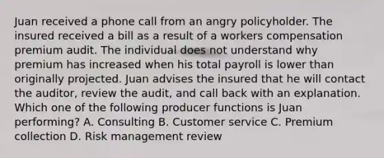 Juan received a phone call from an angry policyholder. The insured received a bill as a result of a workers compensation premium audit. The individual does not understand why premium has increased when his total payroll is lower than originally projected. Juan advises the insured that he will contact the auditor, review the audit, and call back with an explanation. Which one of the following producer functions is Juan performing? A. Consulting B. Customer service C. Premium collection D. Risk management review