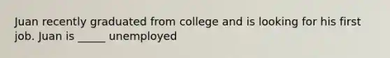 Juan recently graduated from college and is looking for his first job. Juan is _____ unemployed