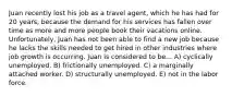 Juan recently lost his job as a travel agent, which he has had for 20 years, because the demand for his services has fallen over time as more and more people book their vacations online. Unfortunately, Juan has not been able to find a new job because he lacks the skills needed to get hired in other industries where job growth is occurring. Juan is considered to be... A) cyclically unemployed. B) frictionally unemployed. C) a marginally attached worker. D) structurally unemployed. E) not in the labor force.