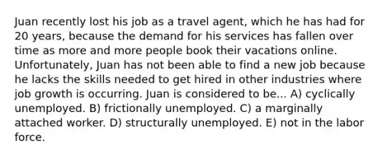 Juan recently lost his job as a travel agent, which he has had for 20 years, because the demand for his services has fallen over time as more and more people book their vacations online. Unfortunately, Juan has not been able to find a new job because he lacks the skills needed to get hired in other industries where job growth is occurring. Juan is considered to be... A) cyclically unemployed. B) frictionally unemployed. C) a marginally attached worker. D) structurally unemployed. E) not in the labor force.